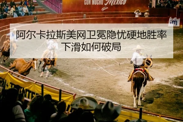 阿尔卡拉斯美网卫冕隐忧硬地胜率下滑如何破局